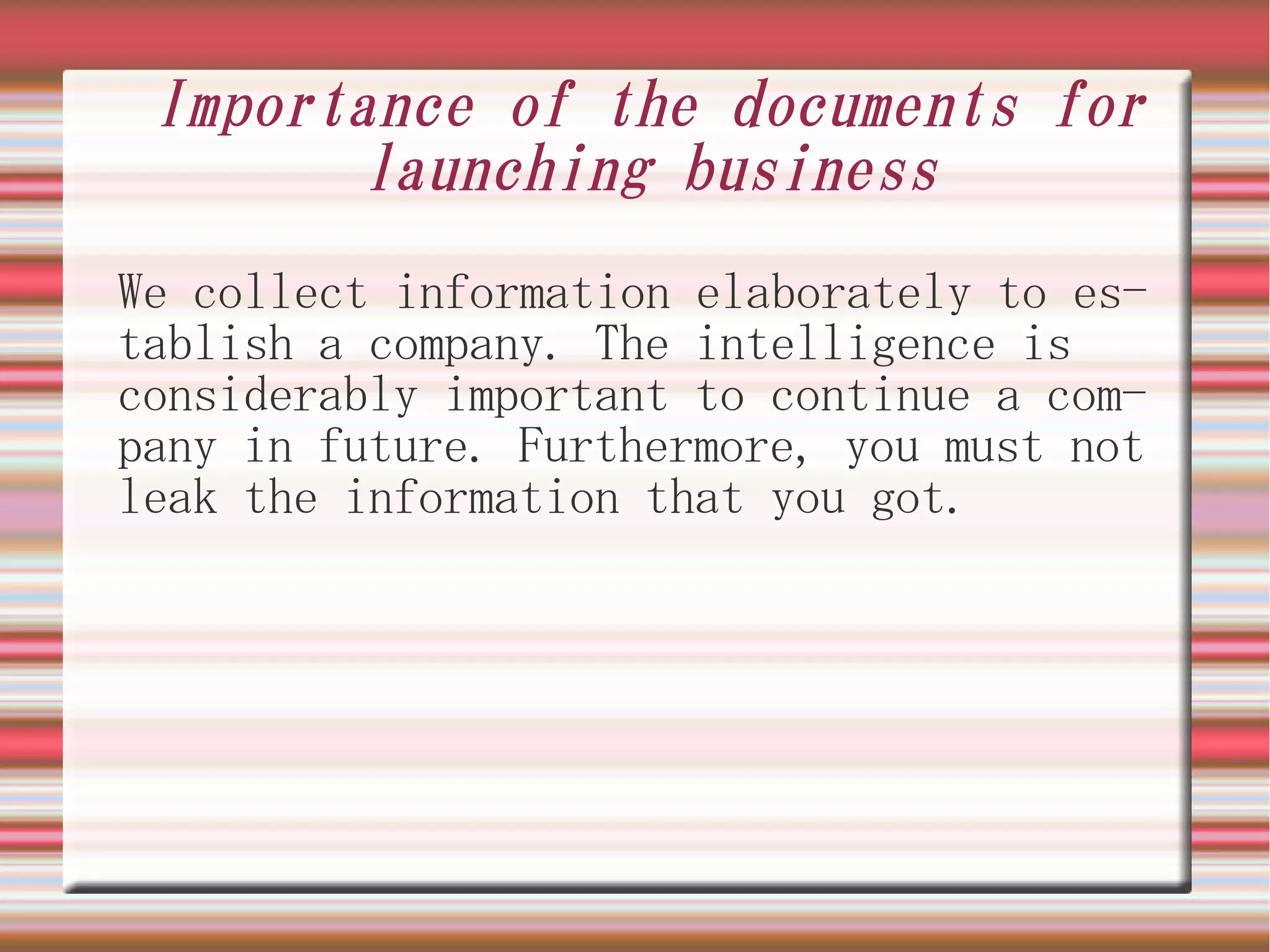 Importance of the documents for
        launching business
We collect information elaborately to es-
tablish a company. The intelligence is
considerably important to continue a com-
pany in future. Furthermore, you must not
leak the information that you got.
 