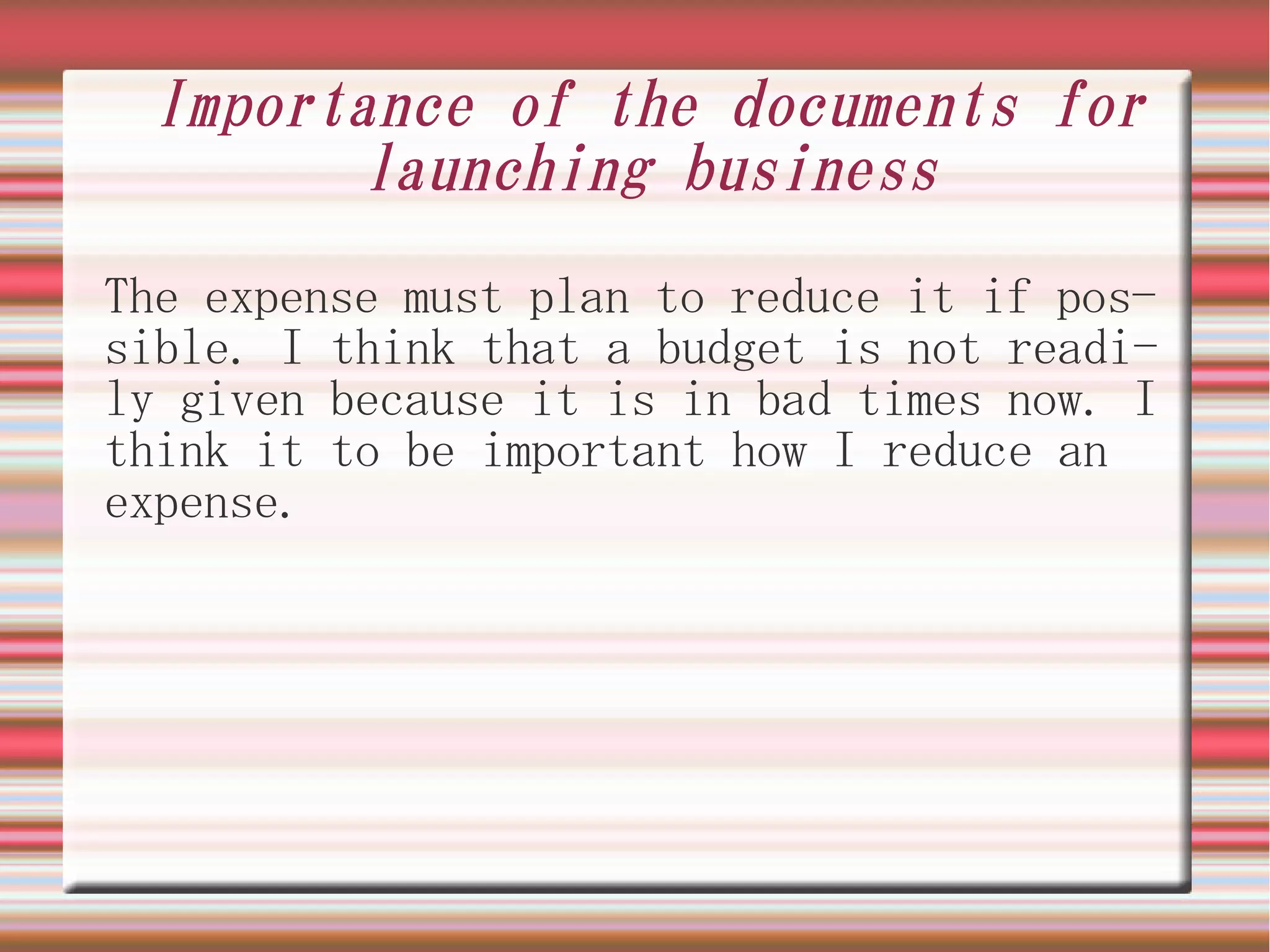 Importance of the documents for
        launching business
The expense must plan to reduce it if pos-
sible. I think that a budget is not readi-
ly given because it is in bad times now. I
think it to be important how I reduce an
expense.
 
