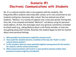 Scenario #1
Electronic Communications with Students
Ms. K is a veteran teacher who is very popular with her students. She
frequently offers students extra help after school, so it’s not uncommon to see
students visiting her classroom after school. She has tutored one of her
students, “Melissa,” in a variety of subjects over a two year period. During that
time, Ms. K has emailed and texted “Melissa’s” cell phone using her personal
email address. At first, the exchanges were very general; sometimes unrelated
to school work (e.g., asking Melissa about a sick family member, or how she
was getting along with friends). Recently, the student began to text her teacher
about more personal feelings.
1. What possible issues/concerns might this scenario raise?
2. How could this situation become a violation of the law, the “Code” or other
school/ district policies?
3. In this situation, what are some potential negative consequences for the teacher,
for students and the school community?
4. What responses/actions will result in a more positive outcome and/or what
proactive measures might be considered?
 
