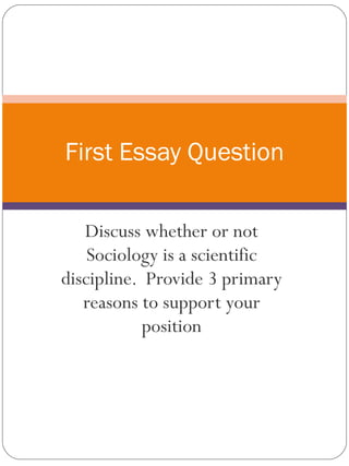 First Essay Question Discuss whether or not Sociology is a scientific discipline.  Provide 3 primary reasons to support your position 