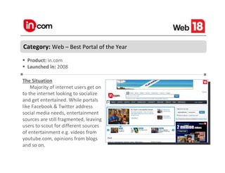 Category: Web – Best Portal of the Year
  Product: in.com
  Launched in: 2008

The Situation
    Majority of internet users get on
to the internet looking to socialize
and get entertained. While portals
like Facebook & Twitter address
social media needs, entertainment
sources are still fragmented, leaving
users to scout for different sources
of entertainment e.g. videos from
youtube.com, opinions from blogs
and so on.
 