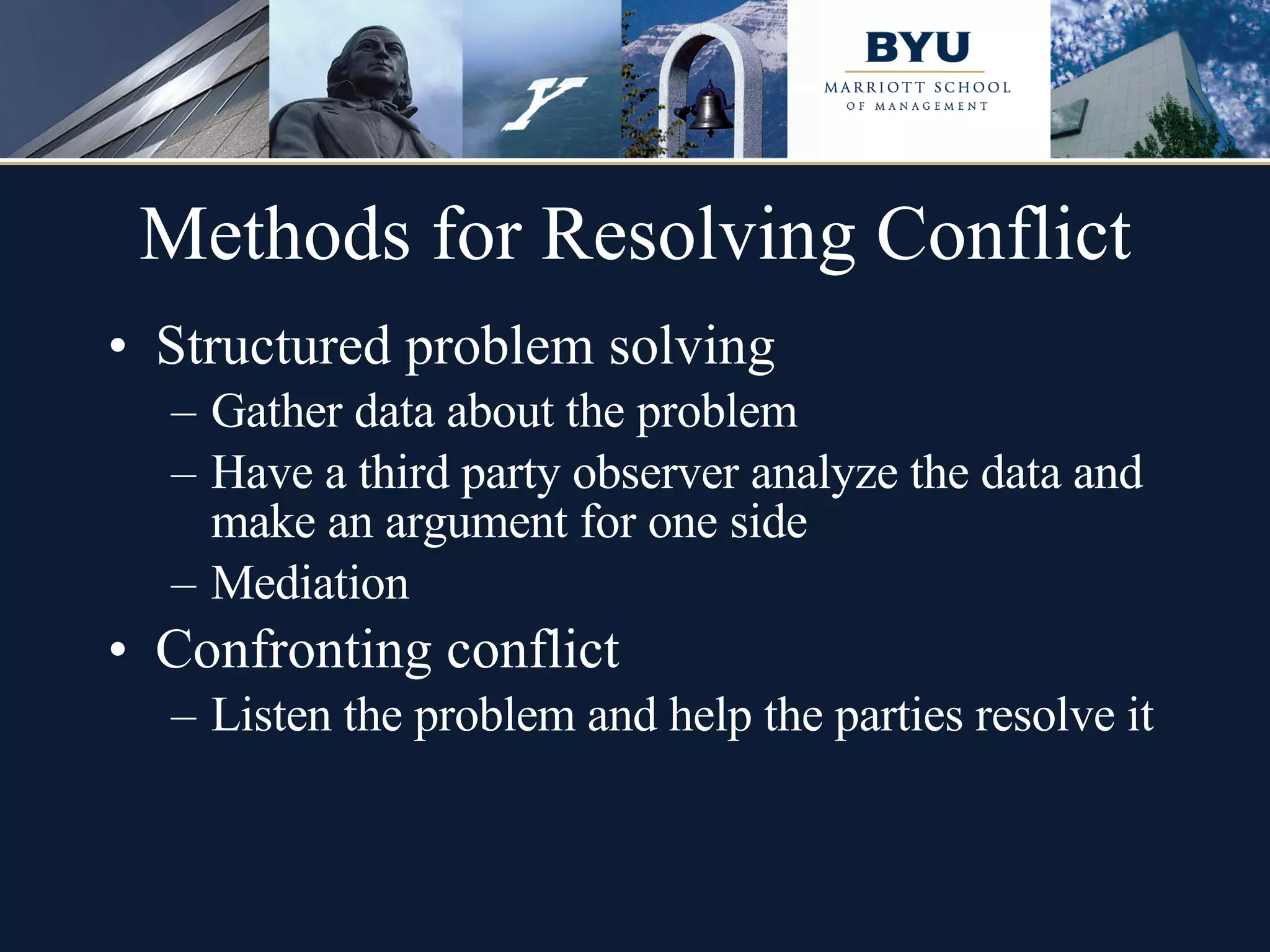 Methods for Resolving Conflict Structured problem solving Gather data about the problem Have a third party observer analyze the data and make an argument for one side Mediation Confronting conflict Listen the problem and help the parties resolve it 