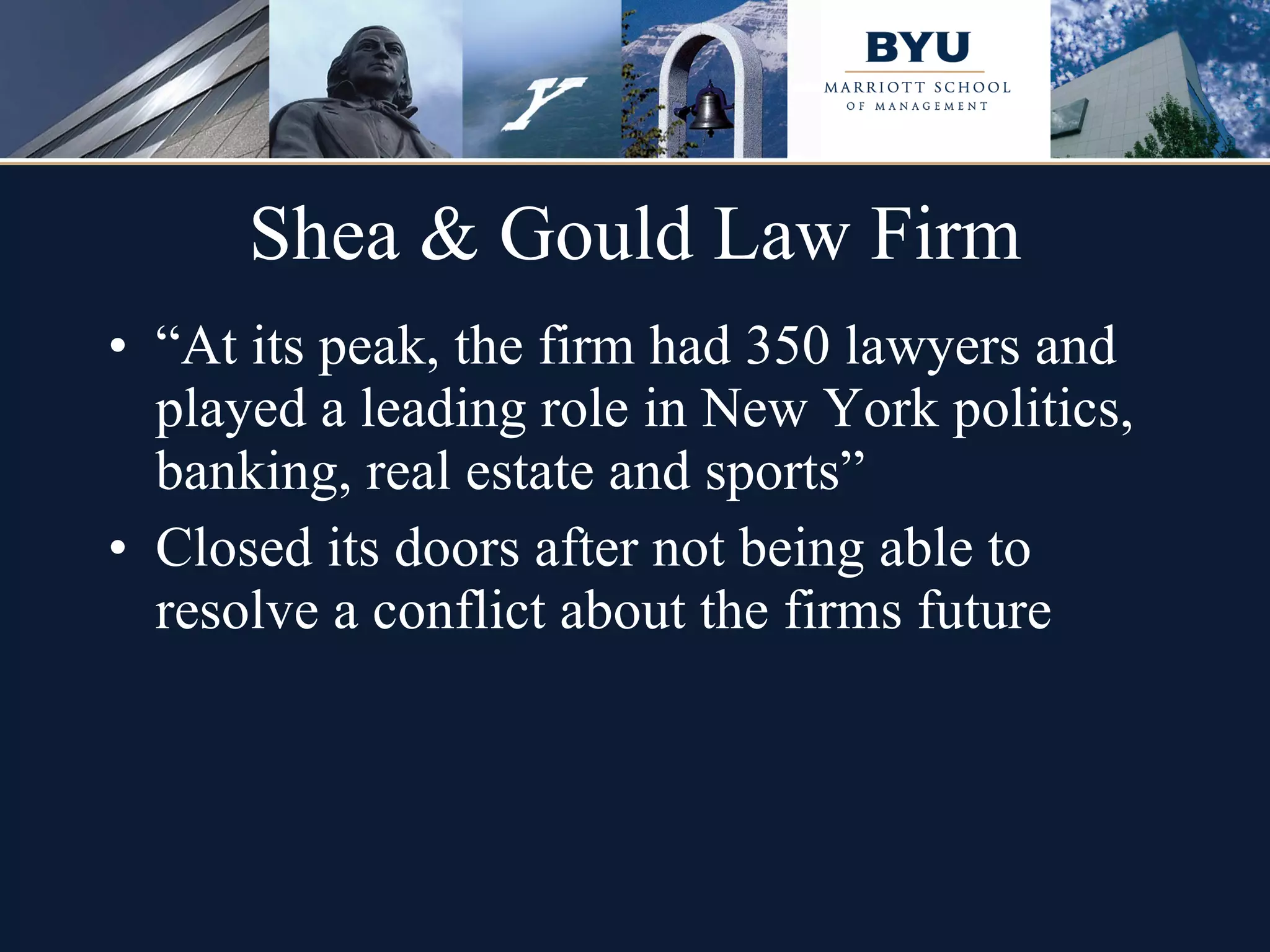 Shea & Gould Law Firm “ At its peak, the firm had 350 lawyers and played a leading role in New York politics, banking, real estate and sports” Closed its doors after not being able to resolve a conflict about the firms future  