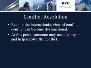 Conflict Resolution Even in the interactionist view of conflict, conflict can become dysfunctional. At this point, someone may need to step in and help resolve the conflict.  