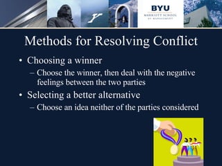 Methods for Resolving Conflict Choosing a winner Choose the winner, then deal with the negative feelings between the two parties Selecting a better alternative Choose an idea neither of the parties considered 