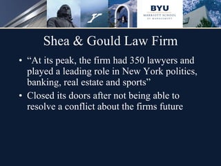 Shea & Gould Law Firm “ At its peak, the firm had 350 lawyers and played a leading role in New York politics, banking, real estate and sports” Closed its doors after not being able to resolve a conflict about the firms future  