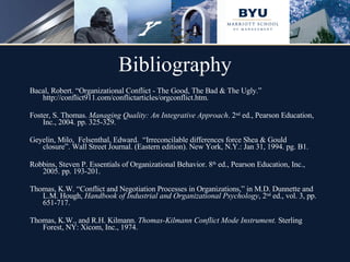 Bibliography Bacal, Robert. “Organizational Conflict - The Good, The Bad & The Ugly.” http://conflict911.com/conflictarticles/orgconflict.htm. Foster, S. Thomas.  Managing Quality: An Integrative Approach . 2 nd  ed., Pearson Education, Inc., 2004. pp. 325-329. Geyelin, Milo,  Felsenthal, Edward.  “Irreconcilable differences force Shea & Gould closure”. Wall Street Journal. (Eastern edition). New York, N.Y.: Jan 31, 1994. pg. B1. Robbins, Steven P. Essentials of Organizational Behavior. 8 th  ed., Pearson Education, Inc., 2005. pp. 193-201.  Thomas, K.W. “Conflict and Negotiation Processes in Organizations,” in M.D. Dunnette and L.M. Hough,  Handbook of Industrial and Organizational Psychology , 2 nd  ed., vol. 3, pp. 651-717. Thomas, K.W., and R.H. Kilmann.  Thomas-Kilmann Conflict Mode Instrument.  Sterling Forest, NY: Xicom, Inc., 1974.  