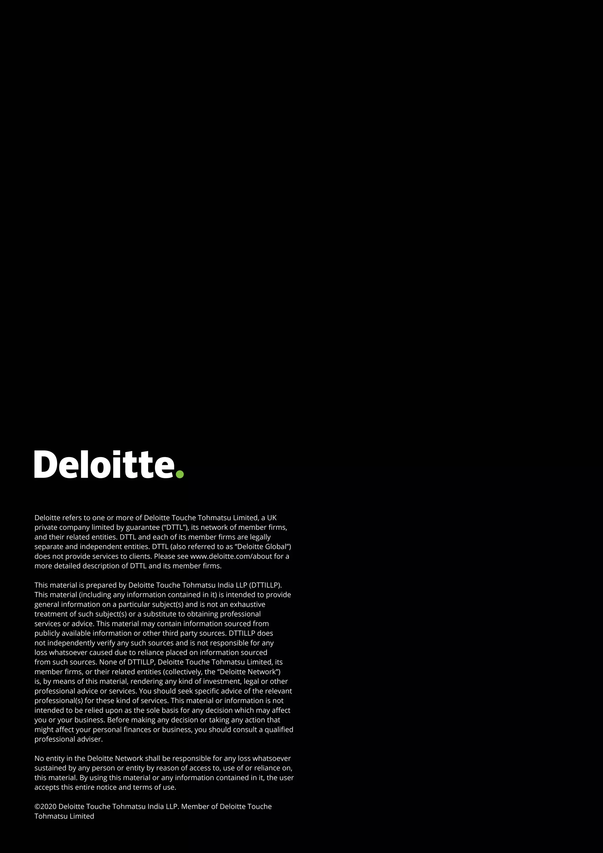 Deloitte refers to one or more of Deloitte Touche Tohmatsu Limited, a UK
private company limited by guarantee (“DTTL”), its network of member firms,
and their related entities. DTTL and each of its member firms are legally
separate and independent entities. DTTL (also referred to as “Deloitte Global”)
does not provide services to clients. Please see www.deloitte.com/about for a
more detailed description of DTTL and its member firms.
 
This material is prepared by Deloitte Touche Tohmatsu India LLP (DTTILLP).
This material (including any information contained in it) is intended to provide
general information on a particular subject(s) and is not an exhaustive
treatment of such subject(s) or a substitute to obtaining professional
services or advice. This material may contain information sourced from
publicly available information or other third party sources. DTTILLP does
not independently verify any such sources and is not responsible for any
loss whatsoever caused due to reliance placed on information sourced
from such sources. None of DTTILLP, Deloitte Touche Tohmatsu Limited, its
member firms, or their related entities (collectively, the “Deloitte Network”)
is, by means of this material, rendering any kind of investment, legal or other
professional advice or services. You should seek specific advice of the relevant
professional(s) for these kind of services. This material or information is not
intended to be relied upon as the sole basis for any decision which may affect
you or your business. Before making any decision or taking any action that
might affect your personal finances or business, you should consult a qualified
professional adviser.
 
No entity in the Deloitte Network shall be responsible for any loss whatsoever
sustained by any person or entity by reason of access to, use of or reliance on,
this material. By using this material or any information contained in it, the user
accepts this entire notice and terms of use.
 
©2020 Deloitte Touche Tohmatsu India LLP. Member of Deloitte Touche
Tohmatsu Limited
 