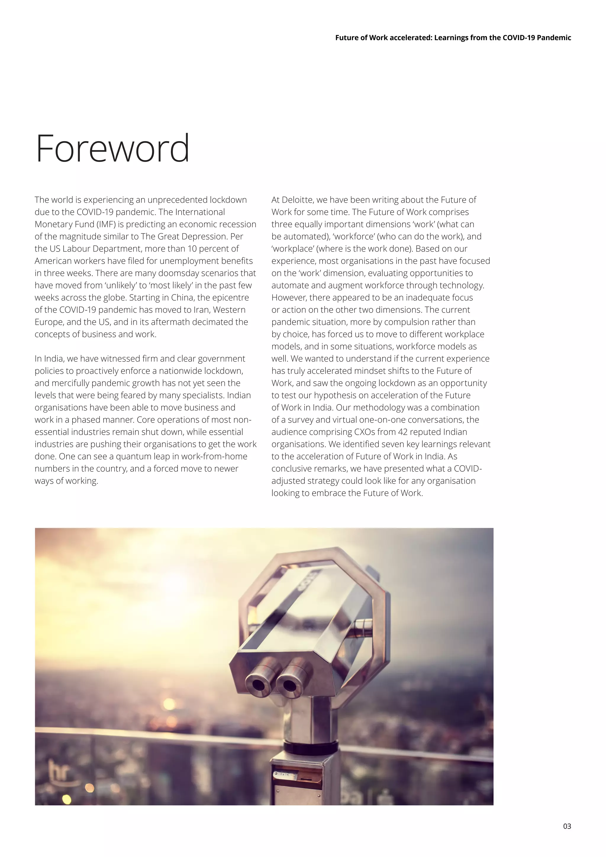 03
Future of Work accelerated: Learnings from the COVID-19 Pandemic
Foreword
The world is experiencing an unprecedented lockdown
due to the COVID-19 pandemic. The International
Monetary Fund (IMF) is predicting an economic recession
of the magnitude similar to The Great Depression. Per
the US Labour Department, more than 10 percent of
American workers have filed for unemployment benefits
in three weeks. There are many doomsday scenarios that
have moved from ‘unlikely’ to ‘most likely’ in the past few
weeks across the globe. Starting in China, the epicentre
of the COVID-19 pandemic has moved to Iran, Western
Europe, and the US, and in its aftermath decimated the
concepts of business and work.
In India, we have witnessed firm and clear government
policies to proactively enforce a nationwide lockdown,
and mercifully pandemic growth has not yet seen the
levels that were being feared by many specialists. Indian
organisations have been able to move business and
work in a phased manner. Core operations of most non-
essential industries remain shut down, while essential
industries are pushing their organisations to get the work
done. One can see a quantum leap in work-from-home
numbers in the country, and a forced move to newer
ways of working.
At Deloitte, we have been writing about the Future of
Work for some time. The Future of Work comprises
three equally important dimensions ‘work’ (what can
be automated), ‘workforce’ (who can do the work), and
‘workplace’ (where is the work done). Based on our
experience, most organisations in the past have focused
on the ‘work’ dimension, evaluating opportunities to
automate and augment workforce through technology.
However, there appeared to be an inadequate focus
or action on the other two dimensions. The current
pandemic situation, more by compulsion rather than
by choice, has forced us to move to different workplace
models, and in some situations, workforce models as
well. We wanted to understand if the current experience
has truly accelerated mindset shifts to the Future of
Work, and saw the ongoing lockdown as an opportunity
to test our hypothesis on acceleration of the Future
of Work in India. Our methodology was a combination
of a survey and virtual one-on-one conversations, the
audience comprising CXOs from 42 reputed Indian
organisations. We identified seven key learnings relevant
to the acceleration of Future of Work in India. As
conclusive remarks, we have presented what a COVID-
adjusted strategy could look like for any organisation
looking to embrace the Future of Work.
 