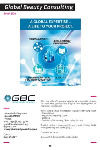 Contact:
Gaël BOUTRY
Booth J62a
102 route de Plogonnec
29 000 QUIMPER
FRANCE
Mob.: +33 (0)6 79 31 99 67
globalbeautyconsulting
@gmail.com
www.globalbeautyconsulting.com
After more than 11 years of experience in cosmetics, I want
to share this passion and help in the development of
cosmetics companies!
A first idea: a single interlocutor to give life to your project
• Formulation
• Regulatory / Quality / GMP
• Scale up
• Creation of laboratory / Pilot unit / Factory
Trusted partners (toxicologist, safety and efficacy tests,
manufacturing and packaging ...).
Competitive rates
A project?! A demand?! Do not hesitate!
10
Global Beauty Consulting
 