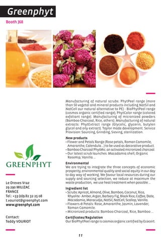 Contact:
Teddy VOURIOT
Booth J68
Le Dreves Vraz
29 290 MILIZAC
FRANCE
Tel.: +33 (0)9 82 32 25 08
t.vouriot@greenphyt.com
www.greenphyt.com
Manufacturing of natural scrubs: PhytPeel range (more
than 50 vegetal and mineral products including NatSil and
NatCell our natural alternative to PE) - BioPhytPeel range
(cosmos organic certified range), PhytColor range (colored
exfoliant range). Manufacturing of micronized powders
(Bamboo Charcoal, Rice, others). Manufacturing of natural
extracts: PhytExtract range (Glycolic, glycerin, butylen
glycol and oily extract). Taylor made development. Service
Provision: Sourcing, Grinding, Sieving, sterilization.
New products
• Flower and Petals Range (Rose petals, Roman Camomile,
Amaranthe, Calendula ...) to be used as decorative product.
•BambooCharcoalPhytMic:anactivatedmicronizedcharcoal.
• Our latest scrub launches: Macadamia shell, Organic
RoseHip, Vanilla ...
Environmental
We are trying to integrate the three concepts of economic
prosperity, environmental quality and social equity in our day
to day way of working. We favour local resources during our
supply and sourcing selection, we reduce at maximum the
waste production, we use heat treatment when possible ...
Ingredient list
•Scrubs:Apricot,Almond,Olive,Bamboo,Coconut,Rice,
Rhyolite-Amber,Argan,BarbaryFig,BlackRice,Coffee,Date,
Macadamia,Maracudja,NatSil,NatCell,Scallop,Vanilla.
• Flowers & Petals: Rose, Amaranthe, Jasmin, Lavender,
Roman Camomile.
• Micronized products: Bamboo Charcoal, Rice, Bamboo ...
Certificates/Regulation
OurBioPhytPeelrangeiscosmosorganiccertifiedbyEcocert.
11
Greenphyt
 