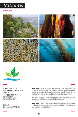 Contact:
Guillermino MARTINS
Booth J64b
2 route de Tréguier
22 450 KERMARIA-SULARD
FRANCE
Tel.: +33 (0)2 96 48 72 12
natlantis@bbox.fr
www.natlantis.fr
NATLANTIS is a supplier of marine raw materials for
cosmetic’s industries. We provide a large and diversified
range of seaweeds (brown, green or red) from different
parts of the world. Some of them are organic certified.
We also supply wild halophytic and aquatic plants,
harvested in the coastline or in saltmarshes.
NATLANTIS offers the opportunity to develop unique and
exclusive ingredients, extracted from plants cultivated in
our organic certified farm.
12
Natlantis
 
