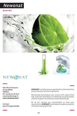 Contact:
Jean-Philippe KUCMA
Booth K63
8bis PA de l'Estuaire
56 190 ARZAL
FRANCE
Tel.: 33 (0)2 97 48 76 37
newonat@orange.fr
www.newonat-sas.fr
NEWONAT is a toll processor specialized in plant extraction
and purification of active ingredients.
We develop and produce your actives with supercritical
CO2, molecular distillation or traditional processes (water,
ethanol or glycerine extractions and cold pressing).
All of our services are customisable to meet your
requirements. NEWONAT also produces raspberry seeds oil,
ceramides and polyphenols.
13
Newonat
 