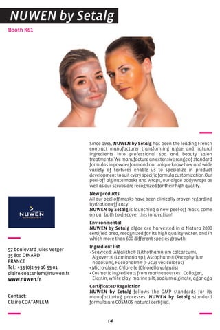 Contact:
Claire COATANLEM
Booth K61
57 boulevard Jules Verger
35 800 DINARD
FRANCE
Tel.: +33 (0)2 99 16 53 01
claire.coatanlem@nuwen.fr
www.nuwen.fr
Since 1985, NUWEN by Setalg has been the leading French
contract manufacturer transforming algae and natural
ingredients into professional spa and beauty salon
treatments. We manufacture an extensive range of standard
formulasinpowderformandouruniqueknow-howandwide
variety of textures enable us to specialize in product
developmenttosuiteveryspecificformulacustomization.Our
peel-off alginate masks and wraps, our algae bodywraps as
well as our scrubs are recognized for their high quality.
New products
All our peel-off masks have been clinically proven regarding
hydration efficacy.
NUWEN by Setalg is launching a new peel-off mask, come
on our both to discover this innovation!
Environmental
NUWEN by Setalg algae are harvested in a Natura 2000
certified area, recognized for its high quality water, and in
which more than 600 different species growth.
Ingredient list
•Seaweed: Algalithe® (Lithothamnium calcareum),
Algovert® (Laminaria sp.), Ascopharm® (Ascophyllum
nodosum), Fucopharm® (Fucus vesiculosus)
•Micro-algae: Chlorelle (Chlorella vulgaris)
•Cosmetic ingredients from marine sources: Collagen,
Elastin, white clay, marine silt, sodium alginate, agar-aga
Certificates/Regulation
NUWEN by Setalg follows the GMP standards for its
manufacturing processes. NUWEN by Setalg standard
formula are COSMOS natural certified.
14
NUWEN by Setalg
 