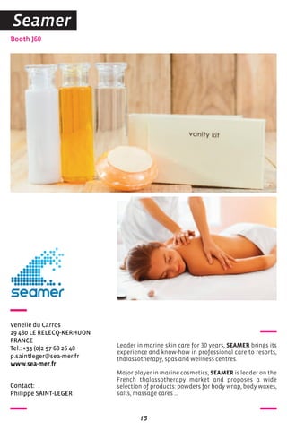 Contact:
Philippe SAINT-LEGER
Booth J60
Venelle du Carros
29 480 LE RELECQ-KERHUON
FRANCE
Tel.: +33 (0)2 57 68 26 48
p.saintleger@sea-mer.fr
www.sea-mer.fr
Leader in marine skin care for 30 years, SEAMER brings its
experience and know-how in professional care to resorts,
thalassotherapy, spas and wellness centres.
Major player in marine cosmetics, SEAMER is leader on the
French thalassotherapy market and proposes a wide
selection of products: powders for body wrap, body waxes,
salts, massage cares …
15
Seamer
 