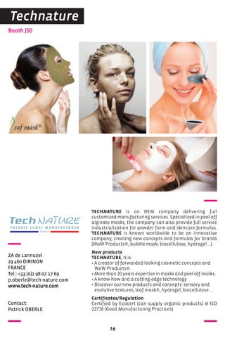Contact:
Patrick OBERLE
Booth J50
ZA de Lannuzel
29 460 DIRINON
FRANCE
Tel.: +33 (0)2 98 07 17 69
p.oberle@tech-nature.com
www.tech-nature.com
TECHNATURE is an OEM company delivering full
customized manufacturing services. Specialized in peel-off
alginate masks, the company can also provide full service
industrialization for powder form and skincare formulas.
TECHNATURE is known worldwide to be an innovative
company, creating new concepts and formulas for brands
(WoW Products®, bubble mask, biocellulose, hydrogel ...).
New products
TECHNATURE, it is:
• A creator of forwarded-looking cosmetic concepts and
WoW Products®.
• More than 20 years expertise in masks and peel-off masks.
• A know-how and a cutting-edge technology
• Discover our new products and concepts: sensory and
evolutive textures, leaf mask®, hydrogel, biocellulose ...
Certificates/Regulation
Certified by Ecocert (can supply organic products) & ISO
22716 (Good Manufacturing Practices).
16
Technature
 