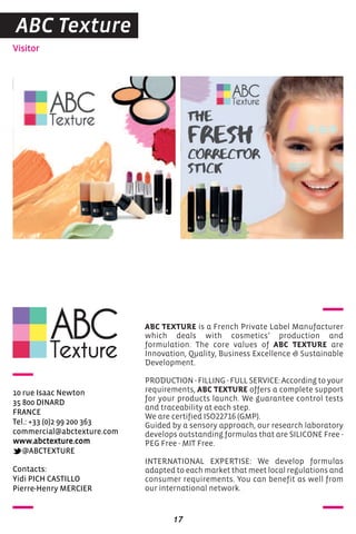 Visitor
17
Contacts:
Yidi PICH CASTILLO
Pierre-Henry MERCIER
10 rue Isaac Newton
35 800 DINARD
FRANCE
Tel.: +33 (0)2 99 200 363
commercial@abctexture.com
www.abctexture.com
@ABCTEXTURE
ABC TEXTURE is a French Private Label Manufacturer
which deals with cosmetics’ production and
formulation. The core values of ABC TEXTURE are
Innovation, Quality, Business Excellence & Sustainable
Development.
PRODUCTION - FILLING - FULL SERVICE: According to your
requirements, ABC TEXTURE offers a complete support
for your products launch. We guarantee control tests
and traceability at each step.
We are certified ISO22716 (GMP).
Guided by a sensory approach, our research laboratory
develops outstanding formulas that are SILICONE Free -
PEG Free - MIT Free.
INTERNATIONAL EXPERTISE: We develop formulas
adapted to each market that meet local regulations and
consumer requirements. You can benefit as well from
our international network.
ABC Texture
 