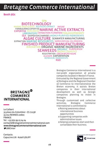 19
Bretagne Commerce International is a
non-profit organization of private
companies located in Western France.
Entrusted by the Regional Government
of Bretagne and the Regional Chamber
of Commerce to internationalize the
Breton economy, it assists Breton
companies in their international
development as well as foreign
companies planning to invest in
Bretagne.
Through customized and collective
activities, Bretagne Commerce
International is committed to:
E Raising awareness about
international business
opportunities
E Supporting companies with
administrative issues
E Helping companies start and then
consolidate their business.
Booth J62c
Bretagne Commerce International
Contacts:
Capucine LIX - Katell JOLIFF
Le Colbert
35 place du Colombier - CS 71238
35 012 RENNES cedex
FRANCE
Tel.: +33 (0)2 99 25 04 04
contact@BretagneCommerceInternational.com
www.BretagneCommerceInternational.com
@BCInter
 