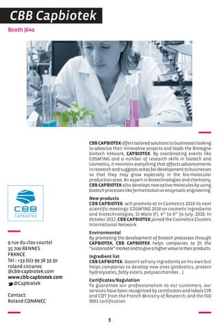 Contact:
Roland CONANEC
Booth J64a
9 rue du clos courtel
35 700 RENNES
FRANCE
Tel.: +33 (0)2 99 38 33 30
roland.conanec
@cbb-capbiotek.com
www.cbb-capbiotek.com
@Capbiotek
5
CBB Capbiotek
CBBCAPBIOTEKofferstailoredsolutionstobusinesseslooking
to advance their innovative projects and leads the Bretagne
biotech network, CAPBIOTEK. By coordinating events like
COSM’ING and a number of research skills in biotech and
cosmetics, it monitors everything that affects advancements
inresearchandsuggestsareasfordevelopmenttobusinesses
so that they may grow especially in the bio-molecular
production area. An expert in biotechnologies and chemistry,
CBB CAPBIOTEK also develops new active molecules by using
biotechprocesseslikefermentationorenzymaticengineering.
New products
CBB CAPBIOTEK will promote at In-Cosmetics 2018 its next
scientific meetings: COSM’ING 2018 on cosmetic ingredients
and biotechnologies, St-Malo (F), 4th
to 6th
fo July, 2018. In
October 2017, CBB CAPBIOTEK joined the Cosmetics Clusters
International Network.
Environmental
By promoting the development of biotech processes through
CAPBIOTEK, CBB CAPBIOTEK helps companies to fit the
“sustainable”marketandtogiveahighervaluetotheirproducts.
Ingredient list
CBB CAPBIOTEK doesn’t sell any ingredients on his own but
helps companies to develop new ones (probiotics, protein
hydrolysates, fatty esters, polysaccharides …).
Certificates/Regulation
To guarantee our professionalism to our customers, our
services have been recognized by certificates and labels CIR
and CDT from the French Ministry of Research, and the ISO
9001 certification.
 
