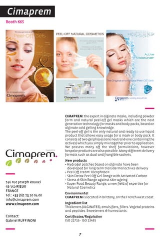 Contact:
Gabriel RUFFINONI
Booth K65
146 rue Joseph Rouxel
56 350 RIEUX
FRANCE
Tel.: +33 (0)2 23 10 04 00
info@cimaprem.com
www.cimaprem.com
CIMAPREM: the expert in alginate masks, including powder
form and natural peel-off gel masks which are the next
generation technology for masks and body packs, based on
alginate cold gelling knowledge.
The peel-off gel is the only natural and ready to use liquid
product that allows easy usage for a mask or body pack. It
consists of two gel phases (one neutral & one containing the
actives) which you simply mix together prior to application.
We possess many off the shelf formulations, however
bespoke products are also possible. Many different delivery
formats such as dual and frangible sachets.
New products
• Hydrogel patches based on alginate have been
developed for long-term transdermal actives delivery
• Peel-Off cream: Oleophase®
• Skin Detox Peel-Off Gel Range with Activated Carbon
• Stress & Skin Range against skin-ageing
• Super Food Beauty Range, a new field of expertise for
Natural Cosmetics
Environmental
CIMAPREM is located in Brittany, on the French west coast.
Ingredient list
Thickeners (ALGINATES), emulsifiers, fillers. Vegetal proteins
and peptides. Sweeteners & humectants.
Certificates/Regulation
ISO 22716 - ISO 13485
7
Cimaprem
 