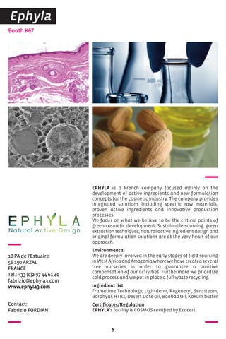 Contact:
Fabrizio FORDIANI
Booth K67
18 PA de l'Estuaire
56 190 ARZAL
FRANCE
Tel.: +33 (0)2 97 44 61 40
fabrizio@ephyla3.com
www.ephyla3.com
EPHYLA is a French company focused mainly on the
development of active ingredients and new formulation
concepts for the cosmetic industry. The company provides
integrated solutions including specific raw materials,
proven active ingredients and innovative production
processes.
We focus on what we believe to be the critical points of
green cosmetic development. Sustainable sourcing, green
extraction techniques, natural active ingredient design and
original formulation solutions are at the very heart of our
approach.
Environmental
We are deeply involved in the early stages of field sourcing
in West Africa and Amazonia where we have created several
tree nurseries in order to guarantee a positive
compensation of our activities. Furthermore we prioritize
cold process and we put in place a full waste recycling.
Ingredient list
Frametime Technology, Lightderm, Regeneryl, Sensiteam,
Borohyal, HTR1, Desert Date Oil, Baobab Oil, Kokum butter
Certificates/Regulation
EPHYLA's facility is COSMOS certified by Ecocert
8
Ephyla
 