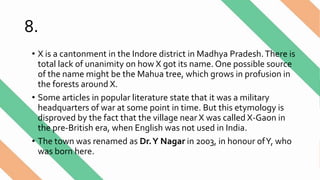 8.
• X is a cantonment in the Indore district in Madhya Pradesh.There is
total lack of unanimity on how X got its name. One possible source
of the name might be the Mahua tree, which grows in profusion in
the forests around X.
• Some articles in popular literature state that it was a military
headquarters of war at some point in time. But this etymology is
disproved by the fact that the village near X was called X-Gaon in
the pre-British era, when English was not used in India.
• The town was renamed as Dr.Y Nagar in 2003, in honour ofY, who
was born here.
 