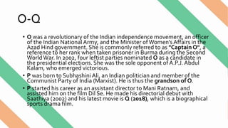 O-Q
• O was a revolutionary of the Indian independence movement, an officer
of the Indian National Army, and the Minister ofWomen'sAffairs in the
Azad Hind government. She is commonly referred to as "Captain O", a
reference to her rank when taken prisoner in Burma during the Second
WorldWar. In 2002, four leftist parties nominated O as a candidate in
the presidential elections. She was the sole opponent of A.P.J. Abdul
Kalam, who emerged victorious.
• P was born to Subhashini Ali, an Indian politician and member of the
Communist Party of India (Marxist). He is thus the grandson of O.
• P started his career as an assistant director to Mani Ratnam, and
assisted him on the film Dil Se. He made his directorial debut with
Saathiya (2002) and his latest movie is Q (2018), which is a biographical
sports drama film.
 