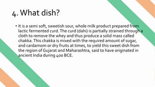 4.What dish?
• It is a semi soft, sweetish sour, whole milk product prepared from
lactic fermented curd.The curd (dahi) is partially strained through a
cloth to remove the whey and thus produce a solid mass called
chakka.This chakka is mixed with the required amount of sugar,
and cardamom or dry fruits at times, to yield this sweet dish from
the region of Gujarat and Maharashtra, said to have originated in
ancient India during 400 BCE.
 