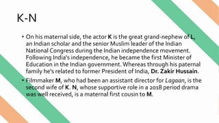 K-N
• On his maternal side, the actor K is the great grand-nephew of L,
an Indian scholar and the senior Muslim leader of the Indian
National Congress during the Indian independence movement.
Following India's independence, he became the first Minister of
Education in the Indian government.Whereas through his paternal
family he's related to former President of India, Dr. Zakir Hussain.
• Filmmaker M, who had been an assistant director for Lagaan, is the
second wife of K. N, whose supportive role in a 2018 period drama
was well received, is a maternal first cousin to M.
 