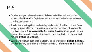 R-S
• During the 70s, the ubiquitous debate in Indian cricket circles
surrounded R and S. Opinions were always divided as to who was
the better batsman.
• Aside from being the two batting stalwarts of Indian cricket for a
lengthy span of time, there is also another bond which connects
the two icons. R is married to S's sister Kavita. S's respect for his
former team mate can be discerned from the fact that he named
his son Rohan Jaivishwa.
• While the Rohan part was S's homage to the iconic Rohan Kanhai,
the legendary batsman paid tribute to ML Jaisimha and R as well.
 