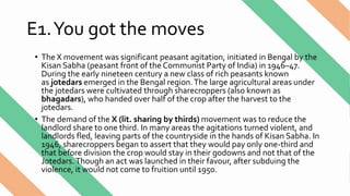 E1.You got the moves
• The X movement was significant peasant agitation, initiated in Bengal by the
Kisan Sabha (peasant front of the Communist Party of India) in 1946–47.
During the early nineteen century a new class of rich peasants known
as jotedars emerged in the Bengal region.The large agricultural areas under
the jotedars were cultivated through sharecroppers (also known as
bhagadars), who handed over half of the crop after the harvest to the
jotedars.
• The demand of the X (lit. sharing by thirds) movement was to reduce the
landlord share to one third. In many areas the agitations turned violent, and
landlords fled, leaving parts of the countryside in the hands of Kisan Sabha. In
1946, sharecroppers began to assert that they would pay only one-third and
that before division the crop would stay in their godowns and not that of the
Jotedars.Though an act was launched in their favour, after subduing the
violence, it would not come to fruition until 1950.
 