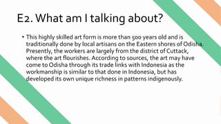 E2.What am I talking about?
• This highly skilled art form is more than 500 years old and is
traditionally done by local artisans on the Eastern shores of Odisha.
Presently, the workers are largely from the district of Cuttack,
where the art flourishes. According to sources, the art may have
come to Odisha through its trade links with Indonesia as the
workmanship is similar to that done in Indonesia, but has
developed its own unique richness in patterns indigenously.
 