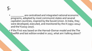 5.
• __________ are centralized and integrated national economic
programs, adopted by most communist states and several
capitalist countries, inspired by the Soviet Union. In India, they
were developed, executed, and monitored by the X (1951-2014)
and theY(2015-2017).
• If the First was based on the Harrod–Domar model and theThe
Twelfth and last edition ended in 2017, what am I talking about?
 