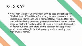 S1. X &Y?
• X was 37th Mayor of Chennai from 1996 to 2002 and 1st Deputy
Chief Minister ofTamil Nadu from 2009 to 2011. He was born in
Madras, on 1 March 1953 and is named after Z, who died four days
later. While advising people to give traditionalTamil names to their
progeny, his frank revelation that ‘X’ was a last-minute decision by
his father-Y, brings to the fore a little-addressed issue: parents
should spare a thought for their progeny while endowing them
with unusual names.
 