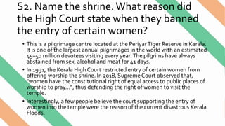 S2. Name the shrine.What reason did
the High Court state when they banned
the entry of certain women?
• This is a pilgrimage centre located at the PeriyarTiger Reserve in Kerala.
It is one of the largest annual pilgrimages in the world with an estimated
45–50 million devotees visiting every year.The pilgrims have always
abstained from sex, alcohol and meat for 41 days.
• In 1991, the Kerala High Court restricted entry of certain women from
offering worship the shrine. In 2018, Supreme Court observed that,
"women have the constitutional right of equal access to public places of
worship to pray…”, thus defending the right of women to visit the
temple.
• Interestingly, a few people believe the court supporting the entry of
women into the temple were the reason of the current disastrous Kerala
Floods.
 