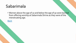 Sabarimala
• Women above the age of 10 and below the age of 50 were banned
from offering worship at Sabarimala Shrine as they were of the
menstruating age.
Back
 