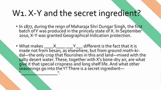 W1. X-Y and the secret ingredient?
• In 1877, during the reign of Maharaja Shri Dungar Singh, the first
batch ofY was produced in the princely state of X. In September
2010, X-Y was granted Geographical Indication protection.
• What makes ____X____ ___Y___ different is the fact that it is
made not from besan, as elsewhere, but from ground moth-ki-
dal—the only crop that flourishes in this arid land—mixed with the
salty desert water.These, together with X's bone-dry air, are what
give it that special crispness and long shelf life. And what other
seasonings go into theY?There is a secret ingredient—
“________________".
 