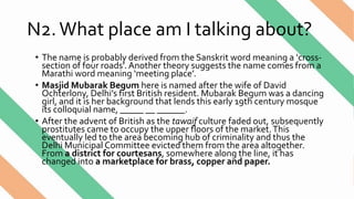 N2.What place am I talking about?
• The name is probably derived from the Sanskrit word meaning a ‘cross-
section of four roads’. Another theory suggests the name comes from a
Marathi word meaning ‘meeting place’.
• Masjid Mubarak Begum here is named after the wife of David
Ochterlony, Delhi’s first British resident. Mubarak Begum was a dancing
girl, and it is her background that lends this early 19th century mosque
its colloquial name, _____ __ ______.
• After the advent of British as the tawaif culture faded out, subsequently
prostitutes came to occupy the upper floors of the market.This
eventually led to the area becoming hub of criminality and thus the
Delhi Municipal Committee evicted them from the area altogether.
From a district for courtesans, somewhere along the line, it has
changed into a marketplace for brass, copper and paper.
 