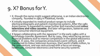 9. X? Bonus forY.
• X, though the name might suggest otherwise, is an Indian electronics
company, founded in 1963 in Palakkad, Kerala.
• X initially expanded its medical product ranges to include
electrocardiographs and patient-monitoring systems.After the 1982
Asian Games, it expanded its range further and manufactured colour
televisions and video cassette, and later refrigerators, batteries and
other consumer electrical equipment.
• X began collaborating with the JapaneseY in the early 1980s with a
technology-transfer agreement. But by 2004, they were facing serious
financial problems due to intense competition in the global electronics
market. In 2005, the companies announced a joint-venture, and X
transferred its colour television business, then worth US$80 million, to
the new venture, and was restructured with a focus on energy,
healthcare, consumer electronics and home security systems.
 