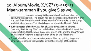 10. Album/Movie, X,Y,Z? (5+5+5+5)
Maan-samman if you give S as well.
• _____ ______, released in 2005, is the soundtrack and score for the
eponymous 2007 film.The album has been composed by the band X and
it is their first film soundtrack. It has a total of nine tracks - three songs
and six instrumentals.The film is based on a book by Hussain Zaidi.
• Y, the director of the film, is a fan of X and owns all their albums.
"Nothing filmi for my film," he told the band about the kind of music he
was expecting. It is the most successful album of X, and the song “S” was
an instant hit reaching a peak position of #2 on the film charts.
• Z, an Indian film and theatre actor, music director, lyricist, singer and
scriptwriter, penned the lyrics for all the three songs of the album.
 