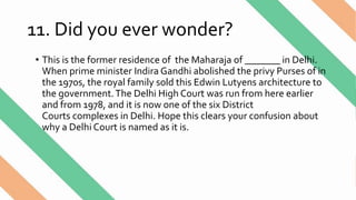 11. Did you ever wonder?
• This is the former residence of the Maharaja of _______ in Delhi.
When prime minister Indira Gandhi abolished the privy Purses of in
the 1970s, the royal family sold this Edwin Lutyens architecture to
the government.The Delhi High Court was run from here earlier
and from 1978, and it is now one of the six District
Courts complexes in Delhi. Hope this clears your confusion about
why a Delhi Court is named as it is.
 