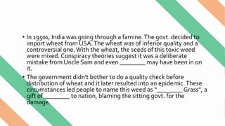 • In 1950s, India was going through a famine.The govt. decided to
import wheat from USA.The wheat was of inferior quality and a
controversial one.With the wheat, the seeds of this toxic weed
were mixed. Conspiracy theories suggest it was a deliberate
mistake from Uncle Sam and even ________ may have been in on
it.
• The government didn't bother to do a quality check before
distribution of wheat and it later resulted into an epidemic.These
circumstances led people to name this weed as “________Grass", a
gift of ________ to nation, blaming the sitting govt. for the
damage.
 