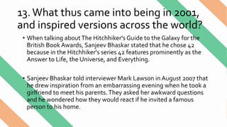 13.What thus came into being in 2001,
and inspired versions across the world?
• When talking aboutThe Hitchhiker's Guide to the Galaxy for the
British Book Awards, Sanjeev Bhaskar stated that he chose 42
because in the Hitchhiker's series 42 features prominently as the
Answer to Life, the Universe, and Everything.
• Sanjeev Bhaskar told interviewer Mark Lawson in August 2007 that
he drew inspiration from an embarrassing evening when he took a
girlfriend to meet his parents.They asked her awkward questions
and he wondered how they would react if he invited a famous
person to his home.
 