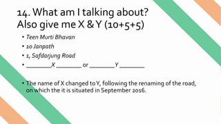 14.What am I talking about?
Also give me X &Y (10+5+5)
• Teen Murti Bhavan
• 10 Janpath
• 1, Safdarjung Road
• ________X ________ or ________Y ________
• The name of X changed toY, following the renaming of the road,
on which the it is situated in September 2016.
 