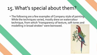 15.What’s special about them?
• The following are a few examples of Company style of painting.
While the techniques varied, mostly drew on watercolour
technique, from which "transparency of texture, soft tones and
modelling in broad strokes" were borrowed.
 