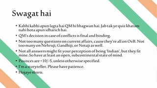 Swagathai
• KabhikabhiapunlagtahaiQMhibhagwanhai.Jabtakyequizkhatam
nahihotaapunidharichhai.
• QM’sdecisionincaseofconflictsisfinalandbinding.
• Nottoomanyquestionsoncurrentaffairs,causethey’reallonOvB.Not
toomanyonNehruji,Gandhiji,orNetajiaswell.
• Notallanswersmightfityourperceptionofbeing‘Indian’,buttheyfit
mine.Sohaveatleastanopen,subcontinentalstateofmind.
• Pouncesare+10/-5,unlessotherwisespecified.
• I’mastoryteller.Pleasehavepatience.
• Hojayeshuru.
 