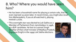 8.Who?Where you would have seen
him?
• He has been a household name for playing a certain role, that he
even reprised 25 years later. In recent times, you might also recall
him Mohenjodaro, if you at all watched it, playing
Hrithik’s uncle.
• This overnight star was elected to Lok Sabha as a
Member of Parliament from Jamshedpur in 1996,
as a BJP candidate. He lost to Laxman Singh
(brother of then chief minister of Madhya Pradesh,
Digvijaya Singh) in the 1999 Lok Sabha elections.
 