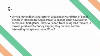 9.
• Urmila Matondkar’s character in Judaai (1997) and that of Sonali
Bendre in Hamara Dil Aapke Paas Hai (2000), don’t have a lot in
common at first glance. However apart from being lead females in
movies produced by Boney Kapoor, they do have another
interesting thing in common. What?
 