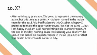 10. X?
• After retiring 24 years ago, X is going to represent the country
again, but this time as a golfer. X has been named in the Indian
team for the 2018 Asia Pacific Seniors this October. A happy X
promised to make the opportunity count. "It's not the same …. but
I am happy that I am back representing India in another sport. At
the end of the day, nothing beats representing your country“, he
said. X was picked on his performance in the All India Seniors that
was held in Greater Noida earlier in July.
 