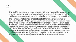 13.
• The X effect occurs when an attempted solution to a problem makes the
problem worse, as a type of unintended consequence.The term is used
to illustrate the causes of incorrect stimulation in economy and politics.
• The term originated in an anecdote set at the time of British rule of
colonial India.The British government was concerned about the number
of Xs in Delhi.The government therefore offered bounty for every dead
X. Initially this was a successful strategy as large numbers were killed for
the reward. Eventually, however, enterprising people began to breed Xs
for the income.When the government became aware of this, the reward
program was scrapped, causing the X breeders to set the now-worthless
creatures free. As a result, the wild X population further increased.The
apparent solution for the problem made the situation even worse
 